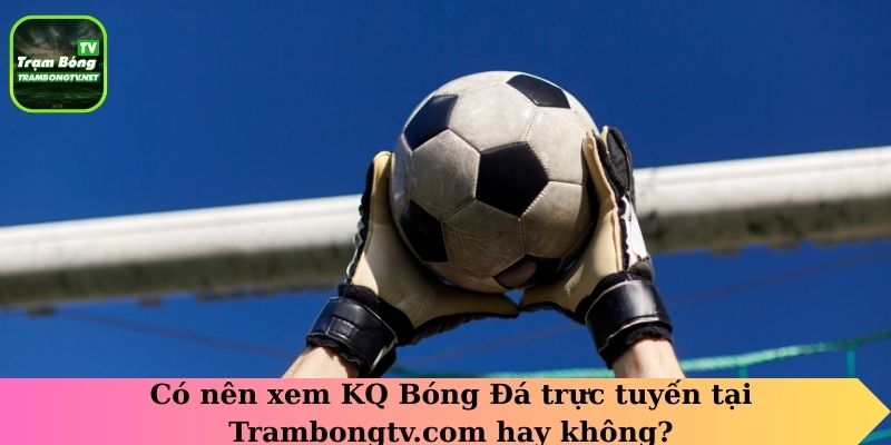 Có nên xem KQ Bóng Đá trực tuyến tại Trambongtv.com hay không?