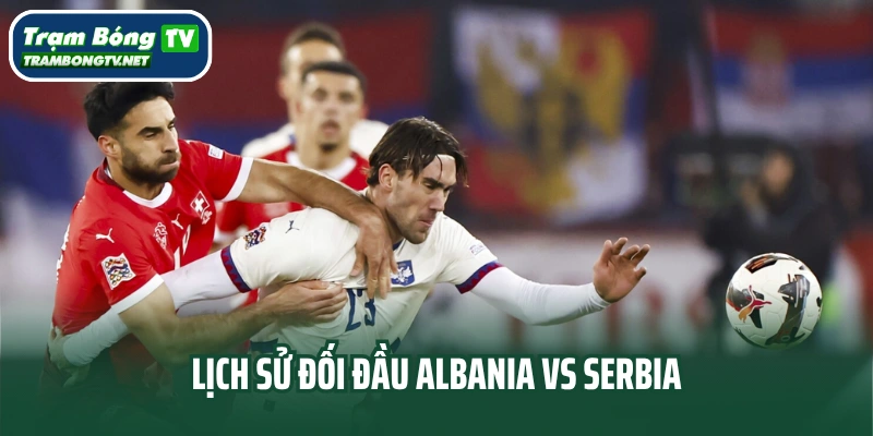 Lịch sử đối đầu Albania vs Serbia